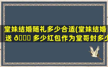 堂妹结婚随礼多少合适(堂妹结婚送 🐞 多少红包作为堂哥封多少)